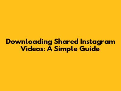 Downloading Shared Instagram Videos: A Simple Guide