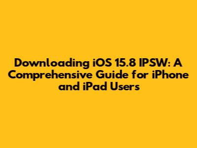 Downloading iOS 15.8 IPSW: A Comprehensive Guide for iPhone and iPad Users