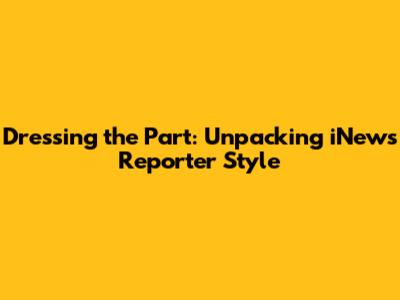 Dressing the Part: Unpacking iNews Reporter Style