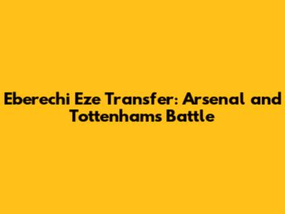 Eberechi Eze Transfer: Arsenal and Tottenham's Battle