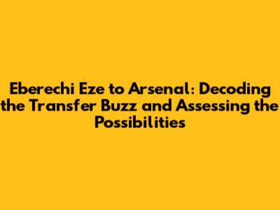 Eberechi Eze to Arsenal: Decoding the Transfer Buzz and Assessing the Possibilities