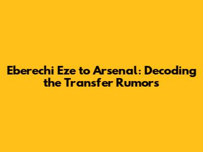 Eberechi Eze to Arsenal: Decoding the Transfer Rumors