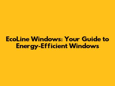 EcoLine Windows: Your Guide to Energy-Efficient Windows