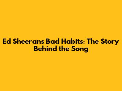 Ed Sheeran's Bad Habits: The Story Behind the Song
