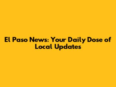 El Paso News: Your Daily Dose of Local Updates