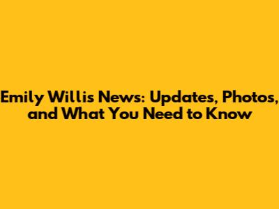 Emily Willis News: Updates, Photos, and What You Need to Know