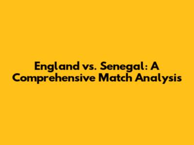 England vs. Senegal: A Comprehensive Match Analysis