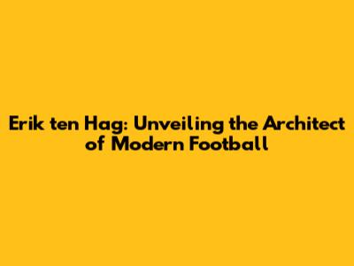 Erik ten Hag: Unveiling the Architect of Modern Football