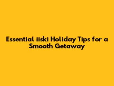 Essential iiski Holiday Tips for a Smooth Getaway