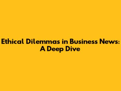 Ethical Dilemmas in Business News: A Deep Dive