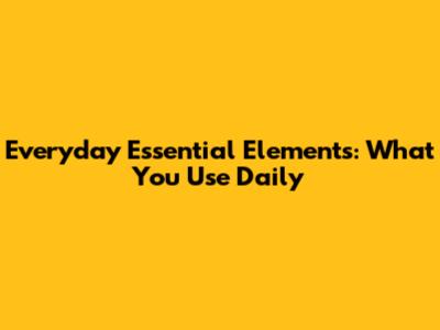 Everyday Essential Elements: What You Use Daily