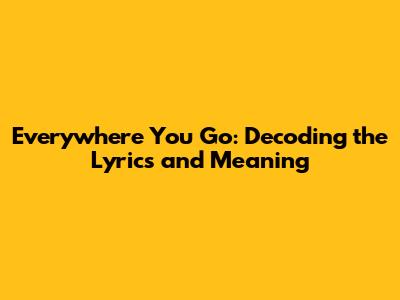 Everywhere You Go: Decoding the Lyrics and Meaning