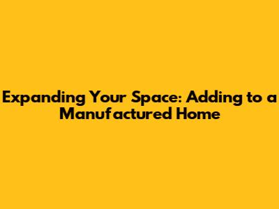 Expanding Your Space: Adding to a Manufactured Home