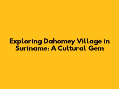 Exploring Dahomey Village in Suriname: A Cultural Gem