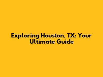 Exploring Houston, TX: Your Ultimate Guide