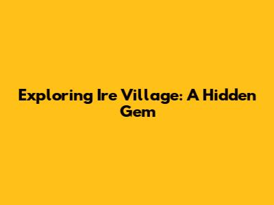 Exploring Ire Village: A Hidden Gem