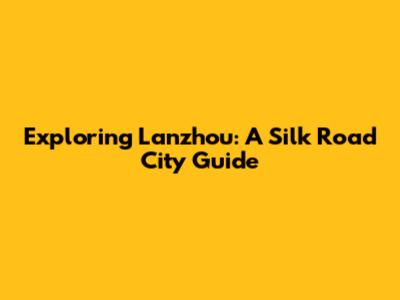 Exploring Lanzhou: A Silk Road City Guide