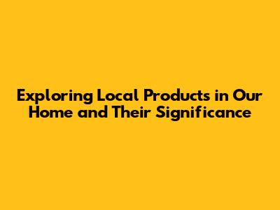 Exploring Local Products in Our Home and Their Significance