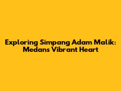 Exploring Simpang Adam Malik: Medan's Vibrant Heart
