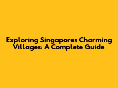Exploring Singapore's Charming Villages: A Complete Guide