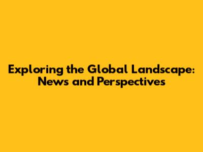 Exploring the Global Landscape: News and Perspectives