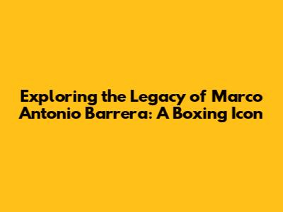 Exploring the Legacy of Marco Antonio Barrera: A Boxing Icon