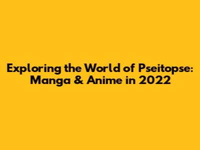 Exploring the World of Pseitopse: Manga & Anime in 2022