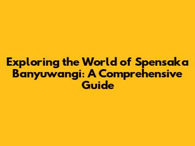 Exploring the World of Spensaka Banyuwangi: A Comprehensive Guide