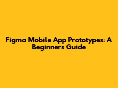 Figma Mobile App Prototypes: A Beginner's Guide