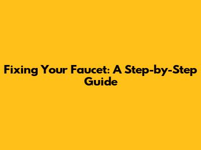Fixing Your Faucet: A Step-by-Step Guide