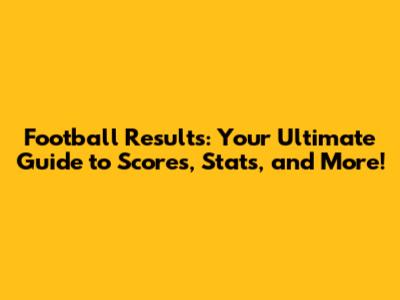 Football Results: Your Ultimate Guide to Scores, Stats, and More!