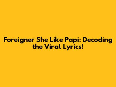 Foreigner She Like Papi: Decoding the Viral Lyrics!