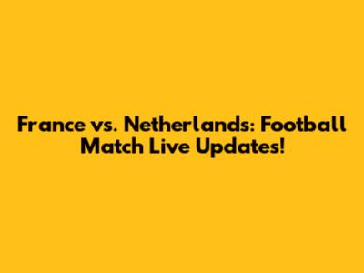 France vs. Netherlands: Football Match Live Updates!