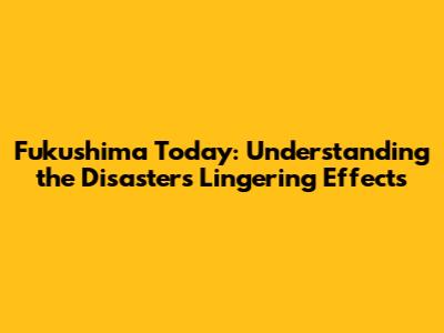 Fukushima Today: Understanding the Disaster's Lingering Effects