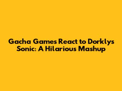 Gacha Games React to Dorkly's Sonic: A Hilarious Mashup
