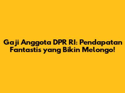 Gaji Anggota DPR RI: Pendapatan Fantastis yang Bikin Melongo!