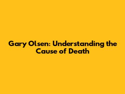 Gary Olsen: Understanding the Cause of Death