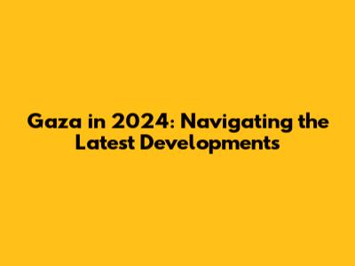 Gaza in 2024: Navigating the Latest Developments