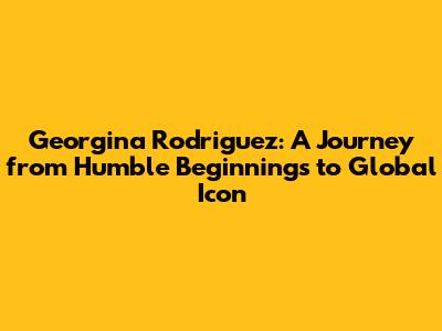 Georgina Rodriguez: A Journey from Humble Beginnings to Global Icon