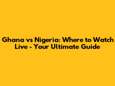 Ghana vs Nigeria: Where to Watch Live - Your Ultimate Guide