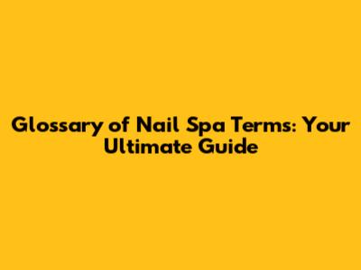 Glossary of Nail Spa Terms: Your Ultimate Guide