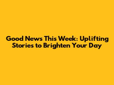 Good News This Week: Uplifting Stories to Brighten Your Day