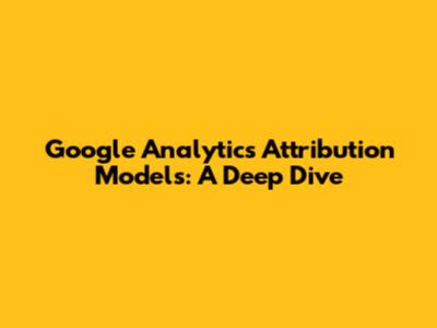 Google Analytics Attribution Models: A Deep Dive