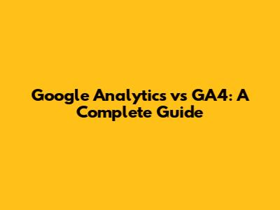 Google Analytics vs GA4: A Complete Guide