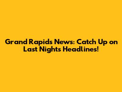 Grand Rapids News: Catch Up on Last Night's Headlines!