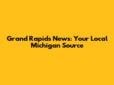 Grand Rapids News: Your Local Michigan Source