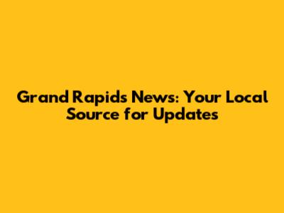 Grand Rapids News: Your Local Source for Updates