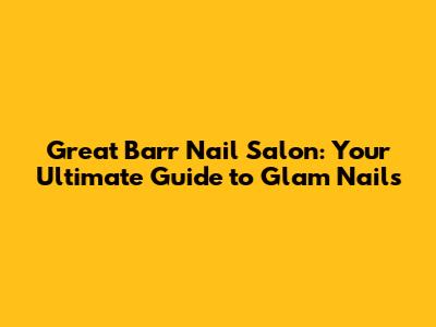 Great Barr Nail Salon: Your Ultimate Guide to Glam Nails