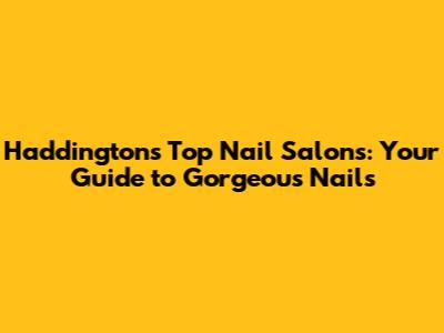 Haddington's Top Nail Salons: Your Guide to Gorgeous Nails