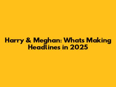 Harry & Meghan: What's Making Headlines in 2025